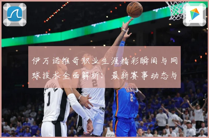 伊万诺维奇职业生涯精彩瞬间与网球技术全面解析：最新赛事动态与深度分析