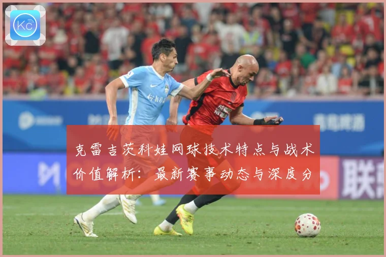 克雷吉茨科娃网球技术特点与战术价值解析：最新赛事动态与深度分析
