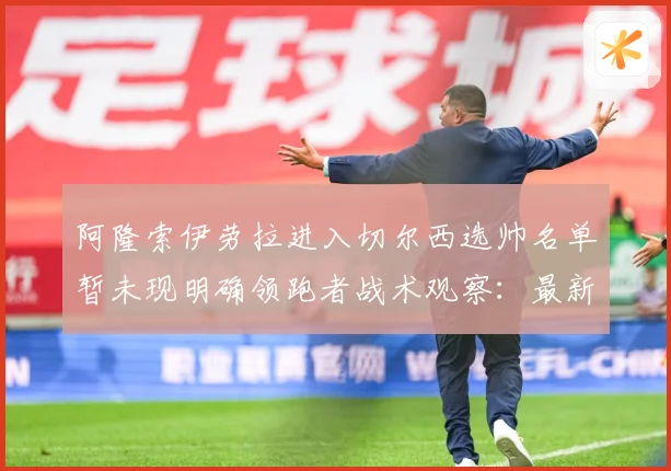 阿隆索伊劳拉进入切尔西选帅名单暂未现明确领跑者战术观察：最新赛事动态与深度分析