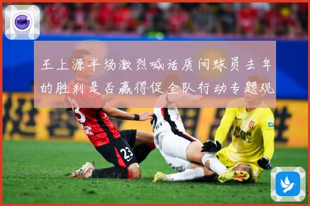 王上源半场激烈喊话质问球员去年的胜利是否赢得促全队行动专题观察：最新赛事动态与深度分析