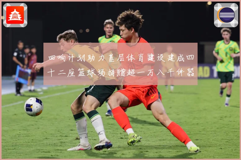 回响计划助力基层体育建设建成四十二座篮球场捐赠超一万八千件器赛事前瞻：最新赛事动态与深度分析