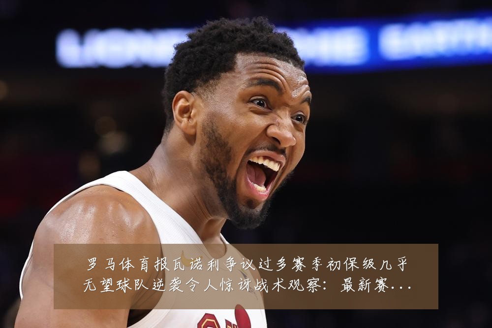 罗马体育报瓦诺利争议过多赛季初保级几乎无望球队逆袭令人惊讶战术观察:最新赛事动态与深度分析