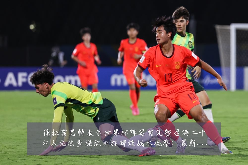德拉富恩特表示世界杯阵容将完整召满二十六人无法重现欧洲杯辉煌战术观察：最新赛事动态与深度分析