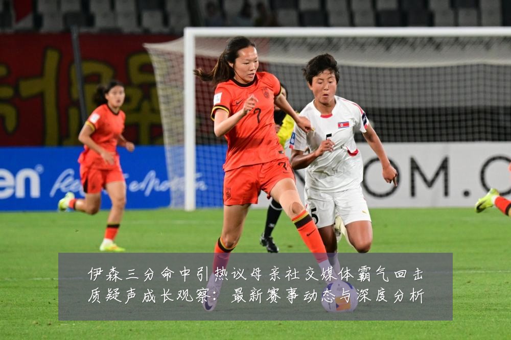 伊森三分命中引热议母亲社交媒体霸气回击质疑声成长观察：最新赛事动态与深度分析