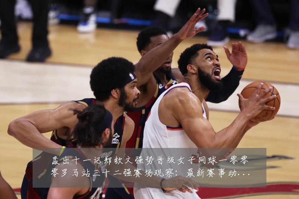 轰出十一记郑钦文强势晋级女子网球一零零零罗马站三十二强赛场观察:最新赛事动态与深度分析
